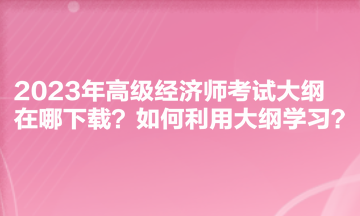 2023年高級經(jīng)濟(jì)師考試大綱在哪下載？如何利用大綱學(xué)習(xí)？