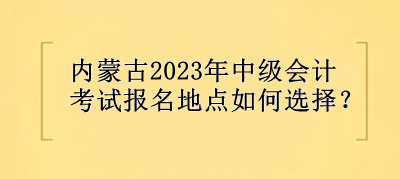 內(nèi)蒙古2023年中級會(huì)計(jì)考試報(bào)名地點(diǎn)選擇？