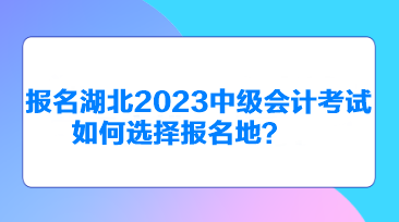 報名湖北2023中級會計考試如何選擇報名地？