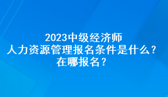 2023中級經(jīng)濟師人力資源管理報名條件是什么？在哪報名？