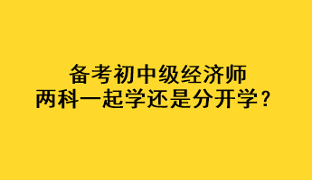 備考初中級(jí)經(jīng)濟(jì)師，兩科一起學(xué)還是分開學(xué)？