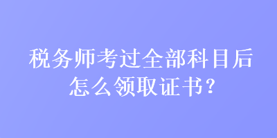 稅務(wù)師考過全部科目后怎么領(lǐng)取證書？