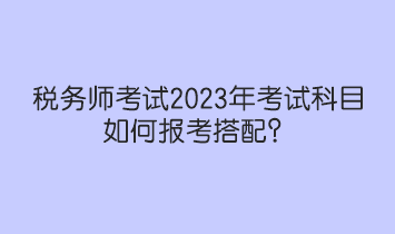 稅務(wù)師考試2023年考試科目如何報(bào)考搭配？