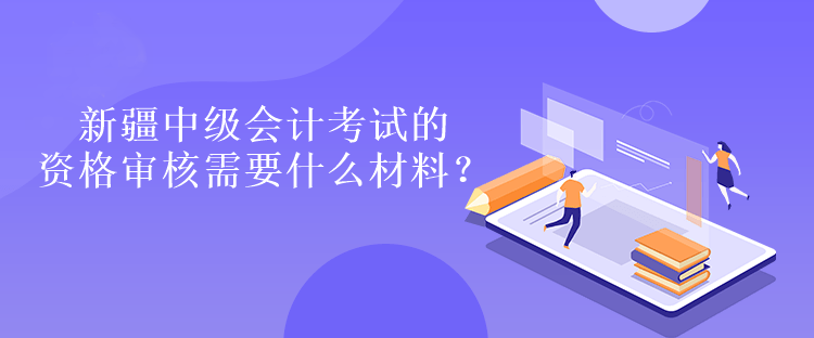 新疆中級會計考試的資格審核需要什么材料？