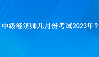 中級(jí)經(jīng)濟(jì)師幾月份考試2023年？