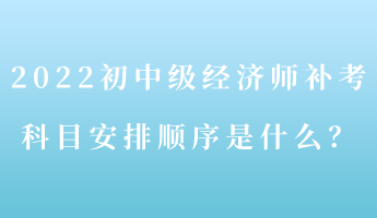 2022初中級(jí)經(jīng)濟(jì)師補(bǔ)考 科目安排順序是什么？