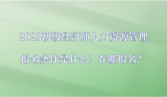 2023初級(jí)經(jīng)濟(jì)師人力資源管理報(bào)名條件是什么？在哪報(bào)名？