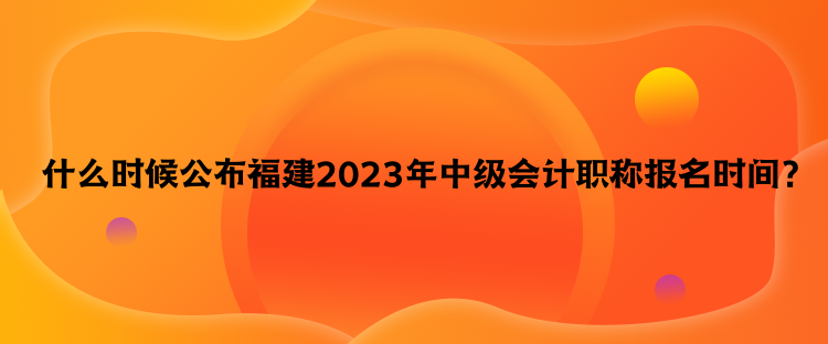  什么時候公布福建2023年中級會計職稱報名時間？