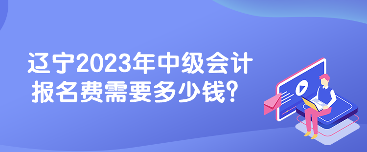 遼寧2023年中級會計報名費(fèi)需要多少錢？