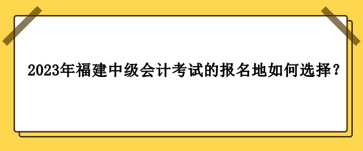 2023年福建中級會(huì)計(jì)考試的報(bào)名地如何選擇？