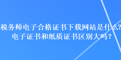 稅務(wù)師電子合格證書下載網(wǎng)站是什么？電子證書和紙質(zhì)證書區(qū)別大嗎？