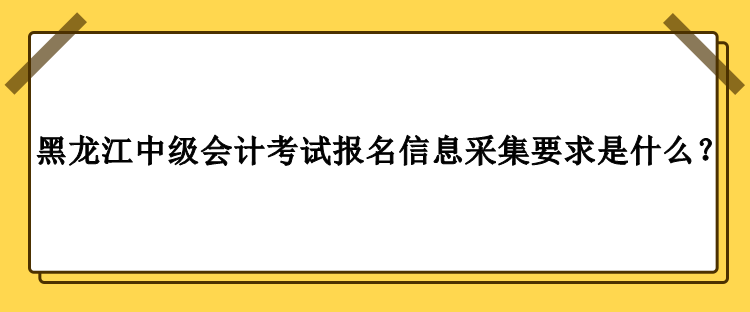 2023年黑龍江中級會計考試報名信息采集要求是什么？