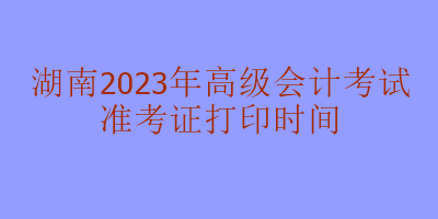 湖南2023年高級(jí)會(huì)計(jì)考試什么時(shí)候打印準(zhǔn)考證？