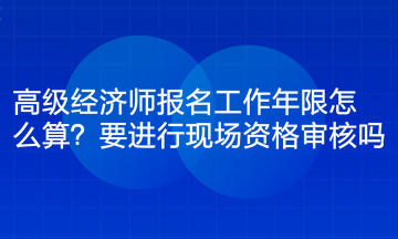 高級經(jīng)濟師報名工作年限怎么算？要進行現(xiàn)場資格審核嗎