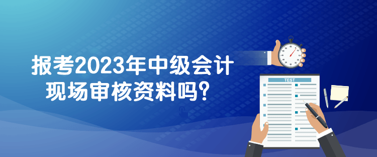 報(bào)考2023年中級(jí)會(huì)計(jì)現(xiàn)場(chǎng)審核資料嗎？