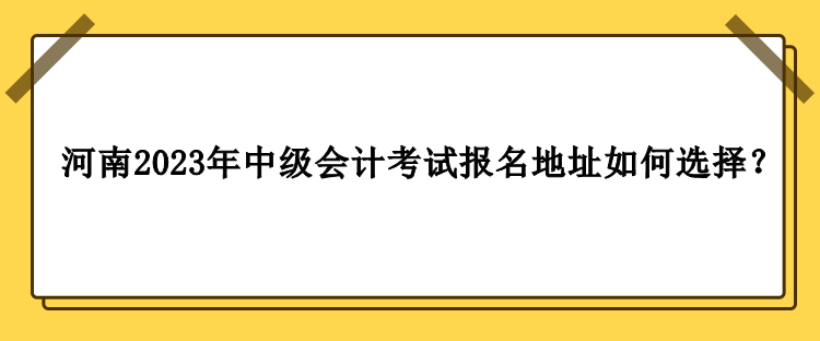 河南2023年中級(jí)會(huì)計(jì)職稱考試報(bào)名地址如何選擇？