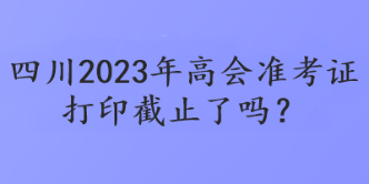 四川2023年高會準(zhǔn)考證打印截止了嗎？