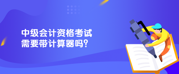 中級(jí)會(huì)計(jì)資格考試需要帶計(jì)算器嗎？