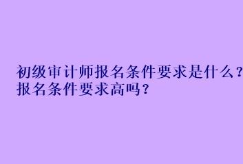 初級審計師報名條件要求是什么？報名條件要求高嗎？