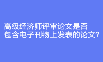 高級(jí)經(jīng)濟(jì)師評(píng)審論文是否包含電子刊物上發(fā)表的論文？