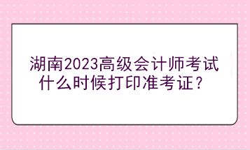 湖南2023高級會計(jì)師考試什么時(shí)候打印準(zhǔn)考證？