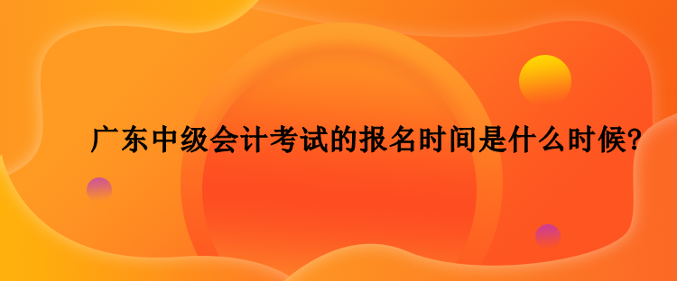 2023年廣東中級(jí)會(huì)計(jì)考試的報(bào)名時(shí)間是什么時(shí)候？