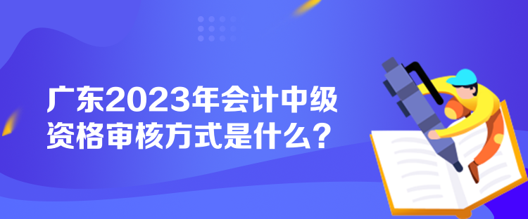 廣東2023年會計中級資格審核方式是什么？