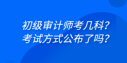 初級審計師考幾科？考試方式公布了嗎？