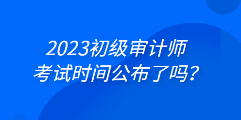 2023年初級(jí)審計(jì)師考試時(shí)間公布了嗎？