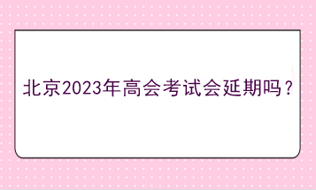 北京2023年高會考試會延期嗎？