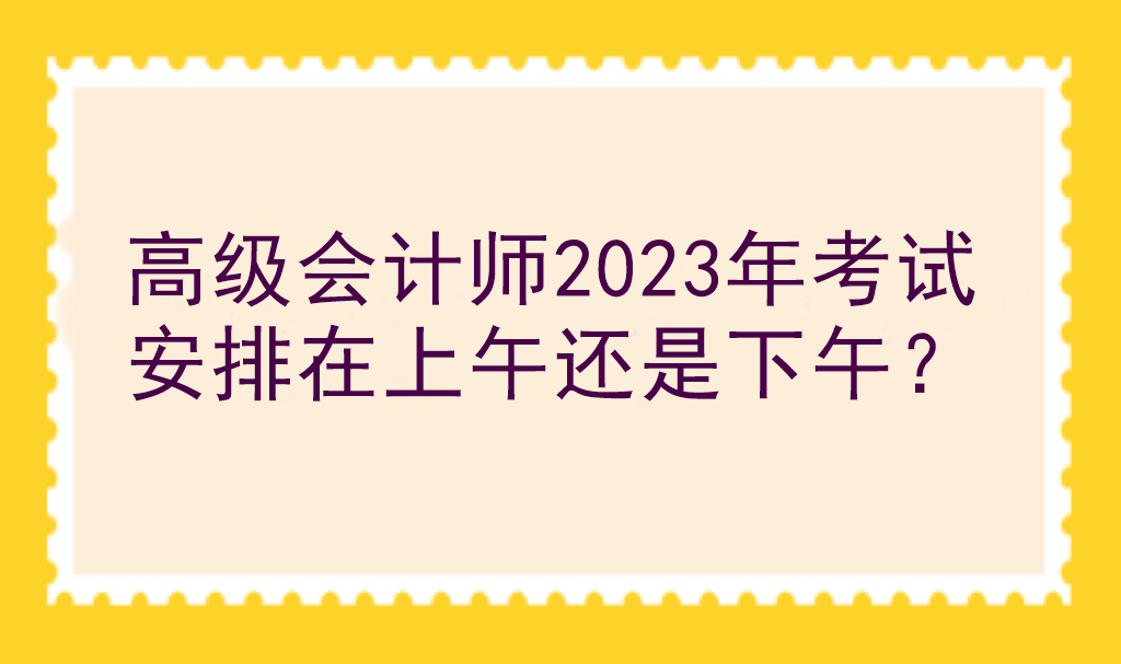 高級(jí)會(huì)計(jì)師2023年考試安排在上午還是下午？