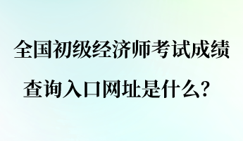 全國(guó)初級(jí)經(jīng)濟(jì)師考試成績(jī)查詢(xún)?nèi)肟诰W(wǎng)址是什么？