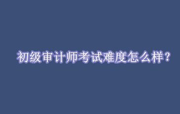 初級審計(jì)師考試難度怎么樣？