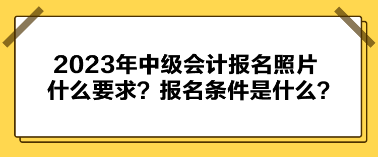 2023年中級會計報名照片什么要求？報名條件是什么？