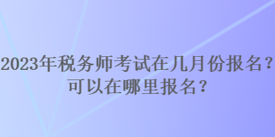 2023年稅務(wù)師考試在幾月份報(bào)名？可以在哪里報(bào)名？