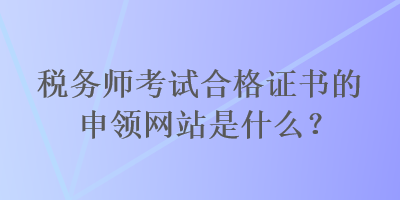 稅務(wù)師考試合格證書的申領(lǐng)網(wǎng)站是什么？