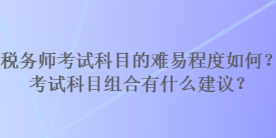 稅務(wù)師考試科目的難易程度如何？考試科目組合有什么建議？