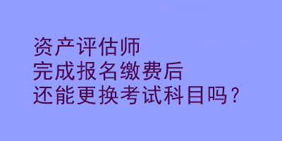 資產(chǎn)評估師完成報(bào)名繳費(fèi)后還能更換考試科目嗎？