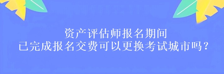 資產(chǎn)評估師報名期間已完成報名交費可以更換考試城市嗎？