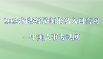 2023年初級經濟師報名入口官網—中國人事考試網