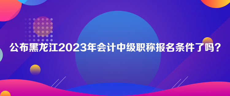 公布黑龍江2023年會計中級職稱報名條件了嗎？