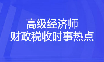 2023年高級(jí)經(jīng)濟(jì)師考試《財(cái)政稅收》時(shí)事熱點(diǎn)匯總