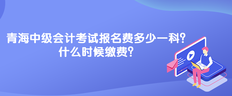 青海中級會計考試報名費多少一科？什么時候繳費？