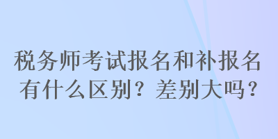 稅務(wù)師考試報名和補報名有什么區(qū)別？差別大嗎？