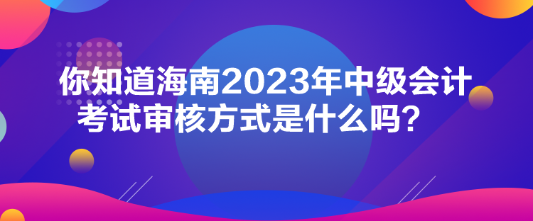 你知道海南2023年中級會計考試審核方式是什么嗎？