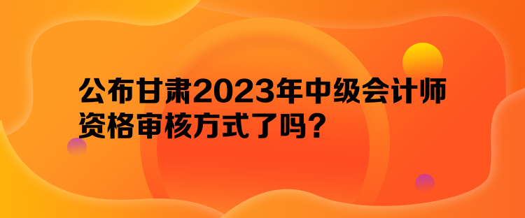 公布甘肅2023年中級(jí)會(huì)計(jì)師資格審核方式了嗎？