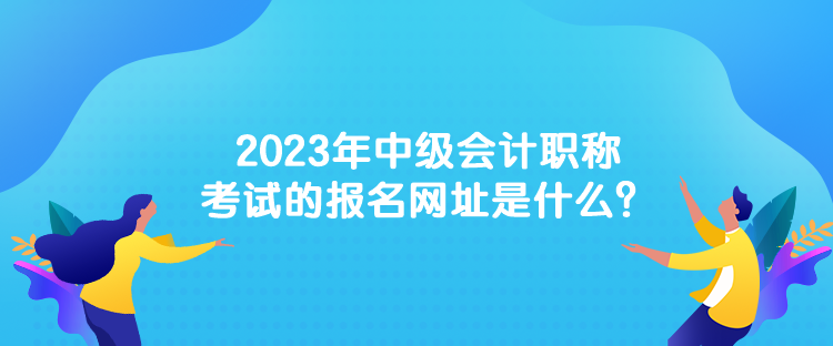 2023年中級會計職稱考試的報名網(wǎng)址是什么？