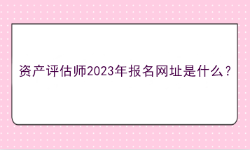 資產(chǎn)評(píng)估師2023年報(bào)名網(wǎng)址是什么？