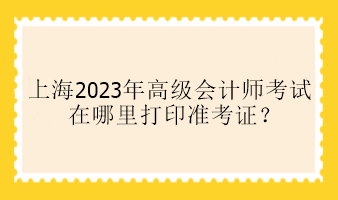 上海2023年高級會計師考試在哪里打印準考證？