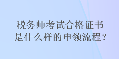 稅務(wù)師考試合格證書是什么樣的申領(lǐng)流程？